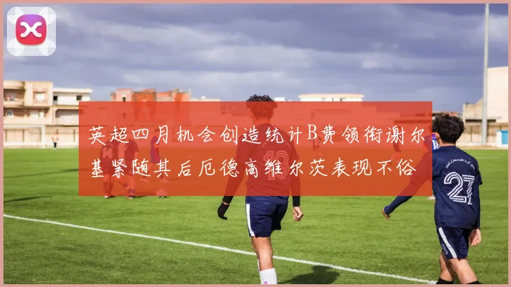 英超四月机会创造统计B费领衔谢尔基紧随其后厄德高维尔茨表现不俗