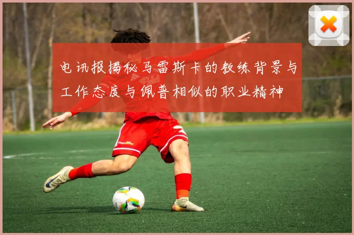 电讯报揭秘马雷斯卡的教练背景与工作态度与佩普相似的职业精神