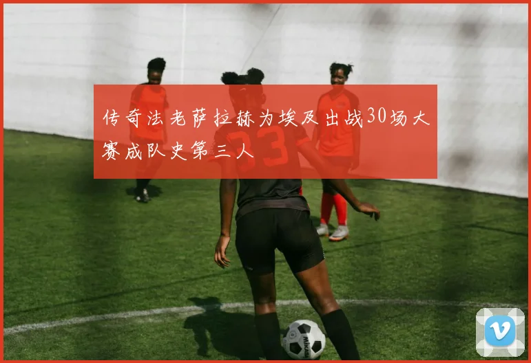 传奇法老萨拉赫为埃及出战30场大赛成队史第三人