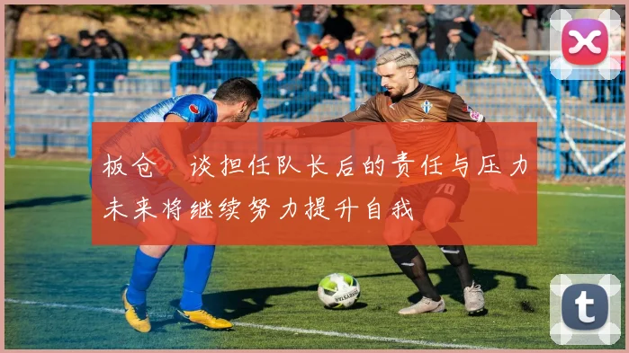 板仓滉谈担任队长后的责任与压力未来将继续努力提升自我