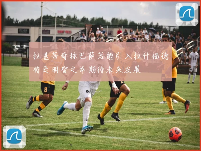 拉基蒂奇称巴萨若能引入拉什福德将是明智之举期待未来发展
