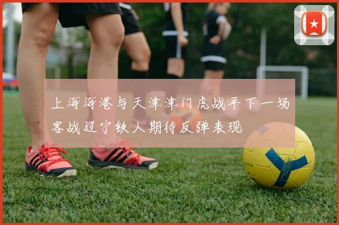 上海海港与天津津门虎战平下一场客战辽宁铁人期待反弹表现
