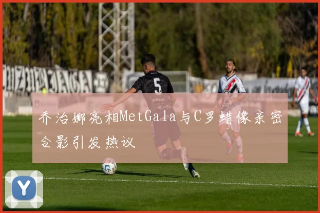 乔治娜亮相MetGala与C罗蜡像亲密合影引发热议