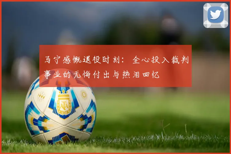 马宁感慨退役时刻：全心投入裁判事业的无悔付出与热泪回忆