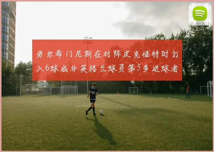 劳尔希门尼斯在对阵皮克福特时打入6球成非英格兰球员第5多进球者