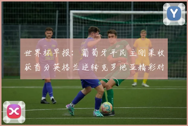 世界杯早报：葡萄牙平民主刚果收获首分英格兰逆转克罗地亚精彩对决