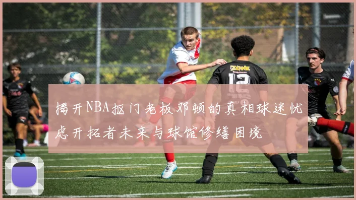 揭开NBA抠门老板邓顿的真相球迷忧虑开拓者未来与球馆修缮困境