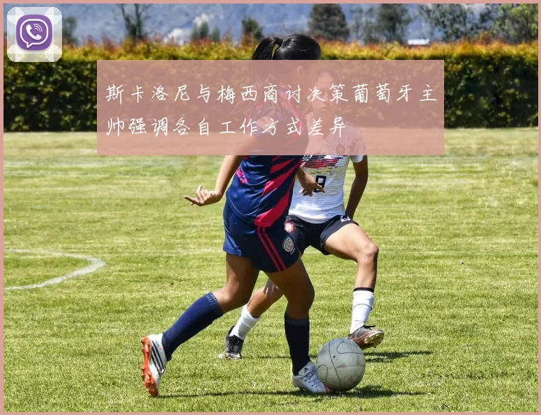 斯卡洛尼与梅西商讨决策葡萄牙主帅强调各自工作方式差异