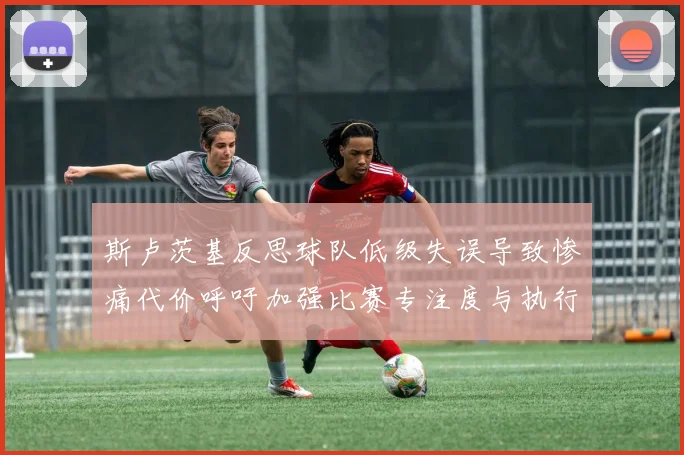 斯卢茨基反思球队低级失误导致惨痛代价呼吁加强比赛专注度与执行力