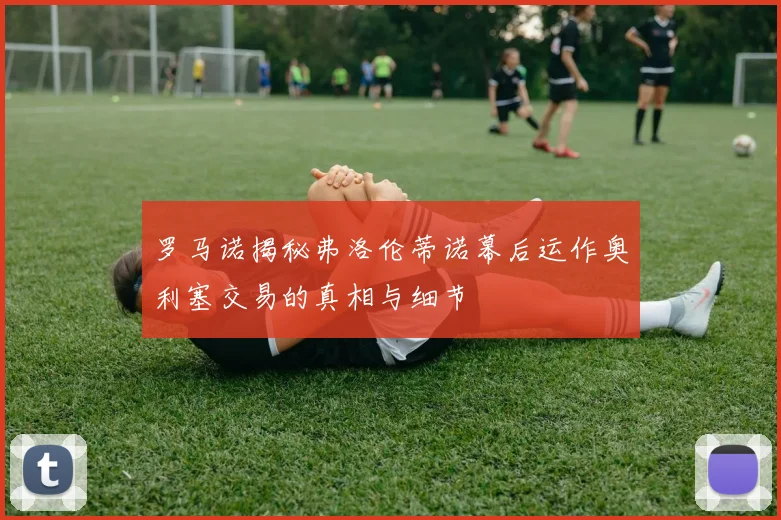 罗马诺揭秘弗洛伦蒂诺幕后运作奥利塞交易的真相与细节