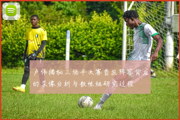 卢伟揭秘三场半决赛首发阵容背后的录像分析与教练组研究过程