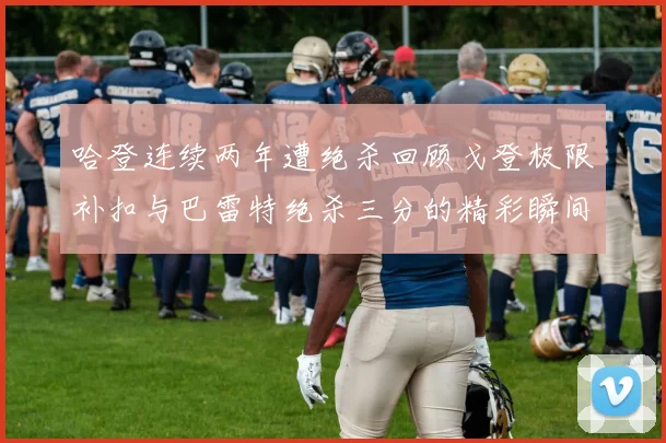哈登连续两年遭绝杀回顾戈登极限补扣与巴雷特绝杀三分的精彩瞬间