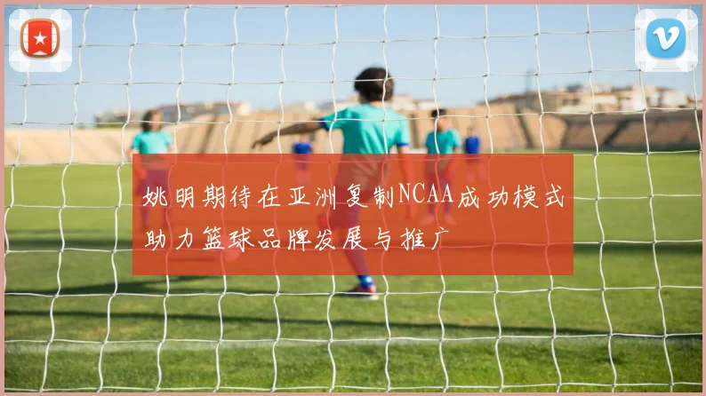 姚明期待在亚洲复制NCAA成功模式助力篮球品牌发展与推广