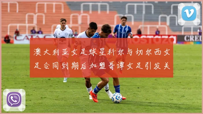 澳大利亚女足球星科尔与切尔西女足合同到期后加盟哥谭女足引发关注