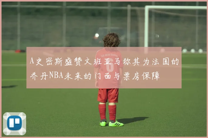 A史密斯盛赞文班亚马称其为法国的乔丹NBA未来的门面与票房保障