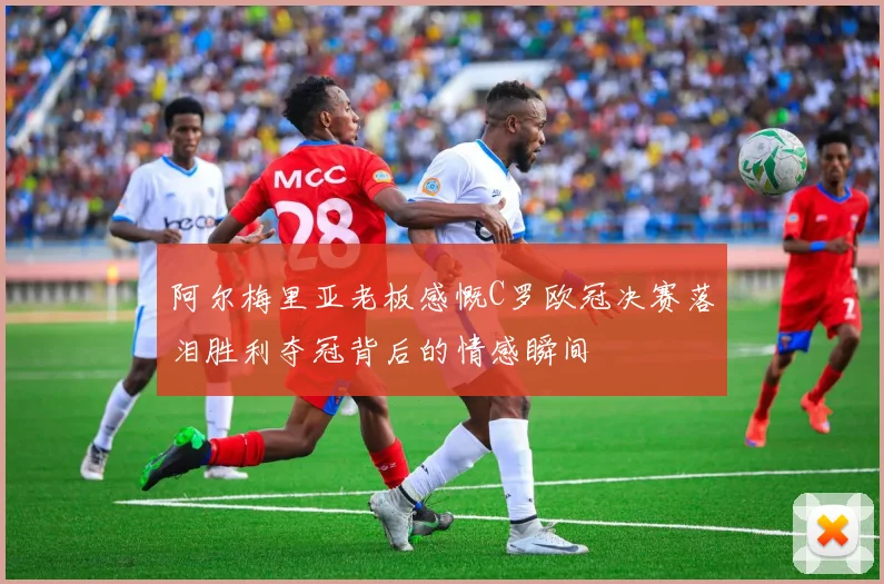 阿尔梅里亚老板感慨C罗欧冠决赛落泪胜利夺冠背后的情感瞬间