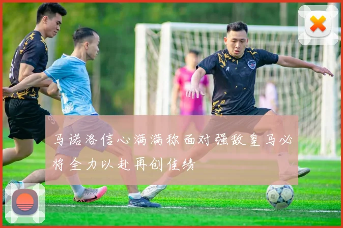 马诺洛信心满满称面对强敌皇马必将全力以赴再创佳绩