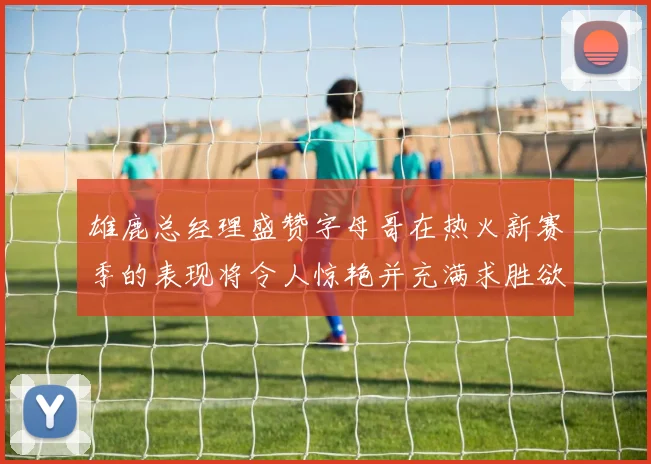 雄鹿总经理盛赞字母哥在热火新赛季的表现将令人惊艳并充满求胜欲