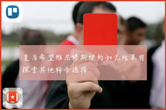 皇马希望维尼修斯续约如无结果将探索其他转会选择
