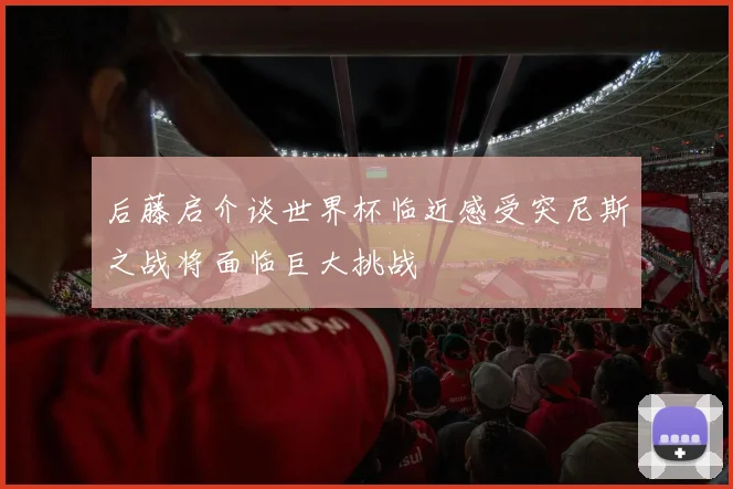 后藤启介谈世界杯临近感受突尼斯之战将面临巨大挑战