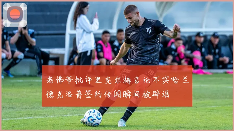 老佛爷批评里克尔梅言论不实哈兰德克洛普签约传闻瞬间被辟谣