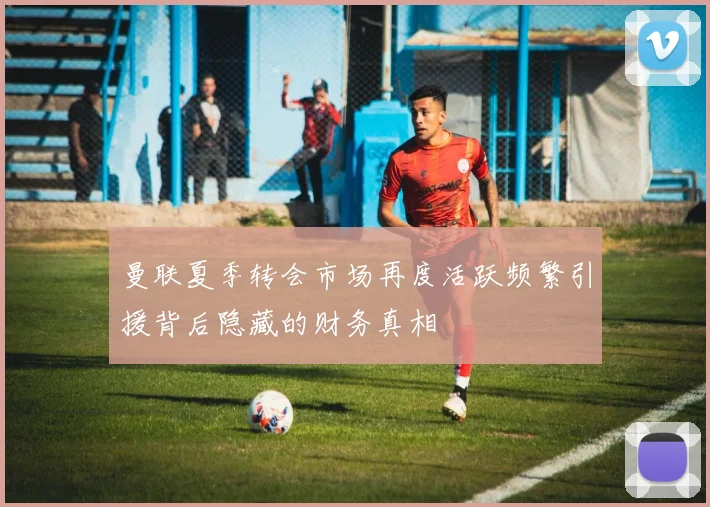 曼联夏季转会市场再度活跃频繁引援背后隐藏的财务真相