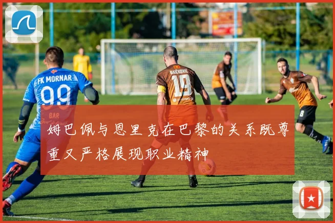 姆巴佩与恩里克在巴黎的关系既尊重又严格展现职业精神