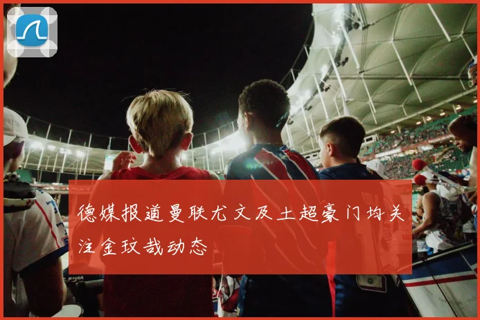 德媒报道曼联尤文及土超豪门均关注金玟哉动态