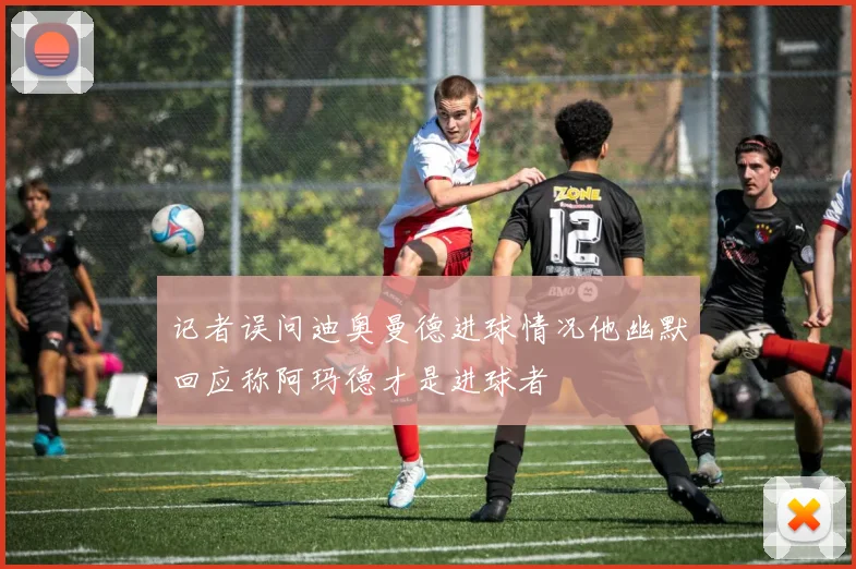 记者误问迪奥曼德进球情况他幽默回应称阿玛德才是进球者