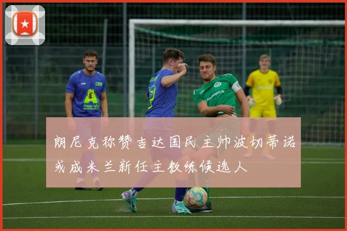 朗尼克称赞吉达国民主帅波切蒂诺或成米兰新任主教练候选人