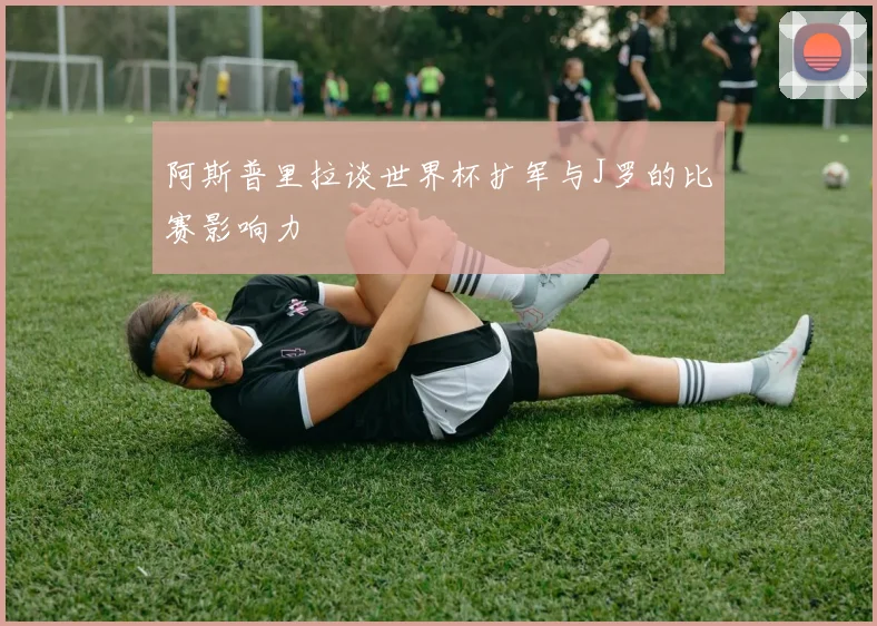 阿斯普里拉谈世界杯扩军与J罗的比赛影响力