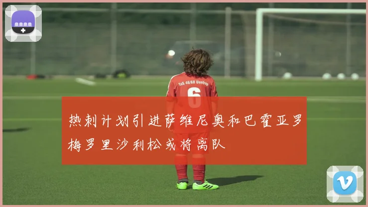 热刺计划引进萨维尼奥和巴霍亚罗梅罗里沙利松或将离队